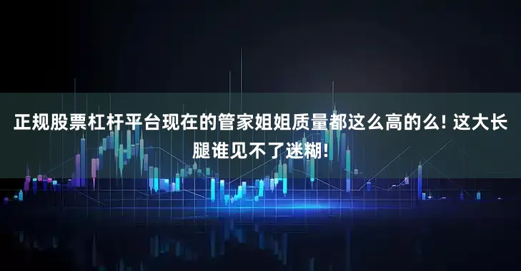 正规股票杠杆平台现在的管家姐姐质量都这么高的么! 这大长腿谁见不了迷糊!