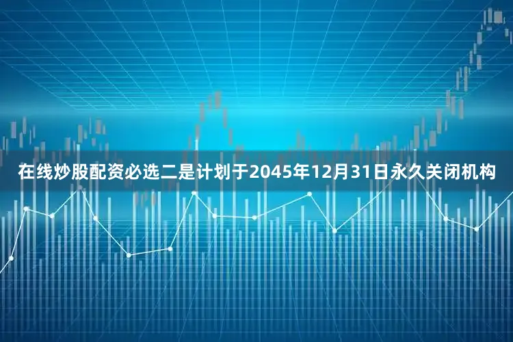 在线炒股配资必选二是计划于2045年12月31日永久关闭机构