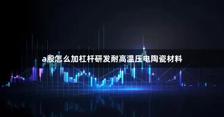 a股怎么加杠杆研发耐高温压电陶瓷材料